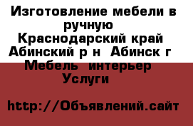 Изготовление мебели в ручную - Краснодарский край, Абинский р-н, Абинск г. Мебель, интерьер » Услуги   